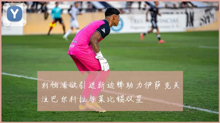 利物浦欲引进新边锋助力伊萨克关注巴尔科拉与莱比锡双星