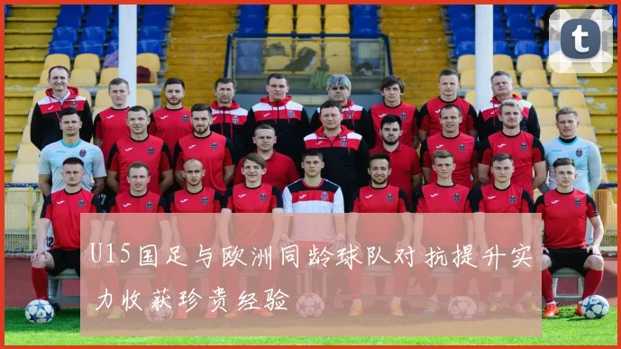 U15国足与欧洲同龄球队对抗提升实力收获珍贵经验