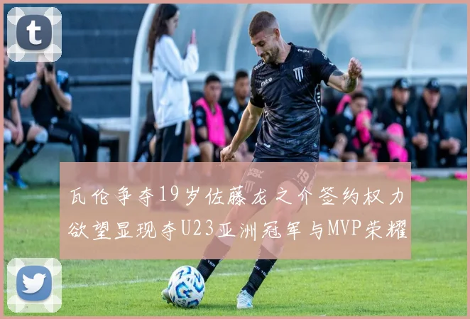 瓦伦争夺19岁佐藤龙之介签约权力欲望显现夺U23亚洲冠军与MVP荣耀