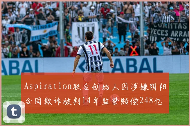 Aspiration联合创始人因涉嫌阴阳合同欺诈被判14年监禁赔偿248亿