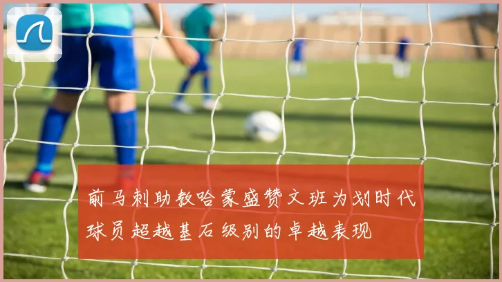 前马刺助教哈蒙盛赞文班为划时代球员超越基石级别的卓越表现