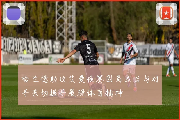 哈兰德助攻艾曼侯赛因乌龙后与对手亲切握手展现体育精神