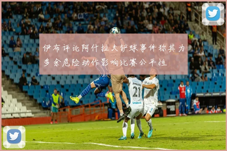 伊布评论阿什拉夫铲球事件称其为多余危险动作影响比赛公平性