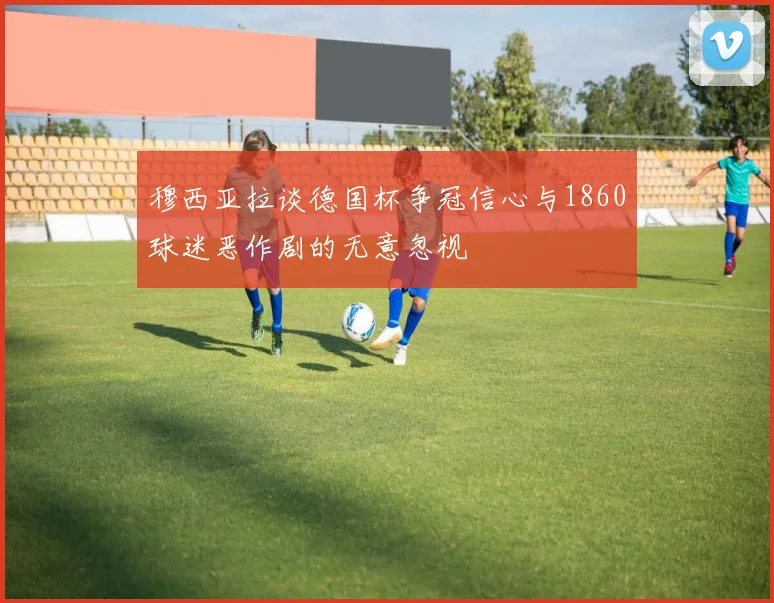 穆西亚拉谈德国杯争冠信心与1860球迷恶作剧的无意忽视