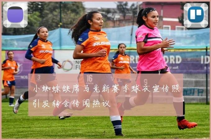 小蜘蛛缺席马竞新赛季球衣宣传照引发转会传闻热议