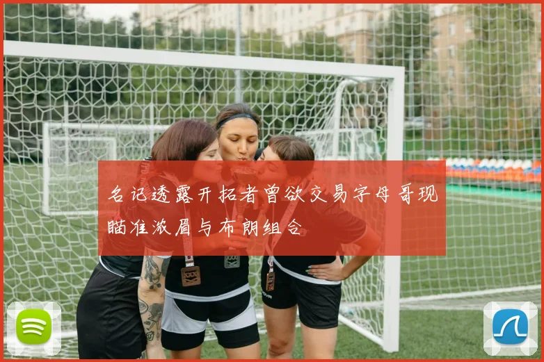名记透露开拓者曾欲交易字母哥现瞄准浓眉与布朗组合