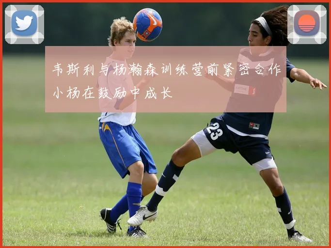 韦斯利与杨瀚森训练营前紧密合作小杨在鼓励中成长