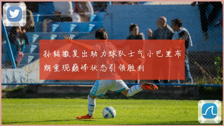 孙铭徽复出助力球队士气小巴里布朗重现巅峰状态引领胜利