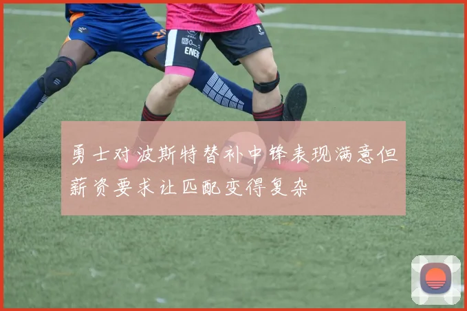 勇士对波斯特替补中锋表现满意但薪资要求让匹配变得复杂