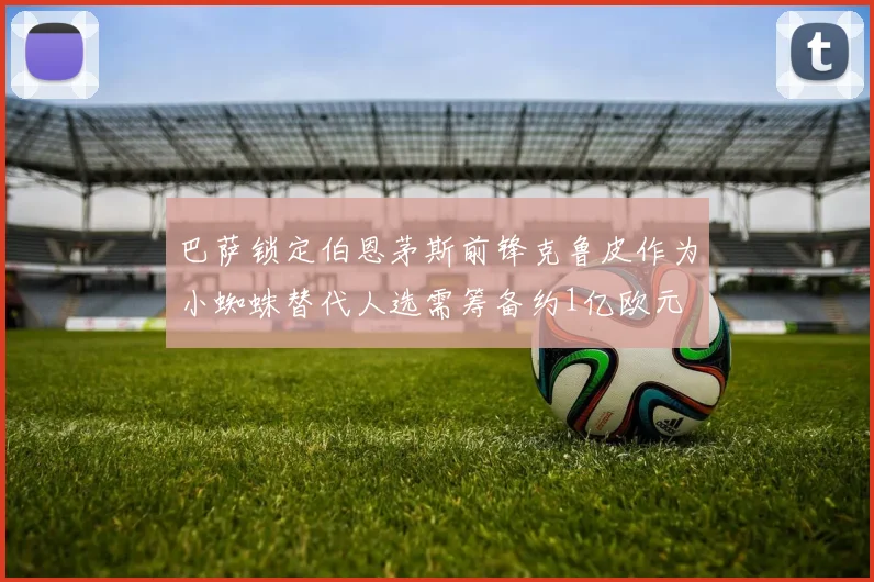 巴萨锁定伯恩茅斯前锋克鲁皮作为小蜘蛛替代人选需筹备约1亿欧元