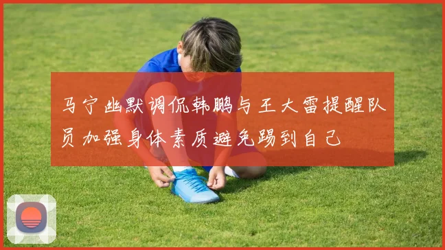 马宁幽默调侃韩鹏与王大雷提醒队员加强身体素质避免踢到自己
