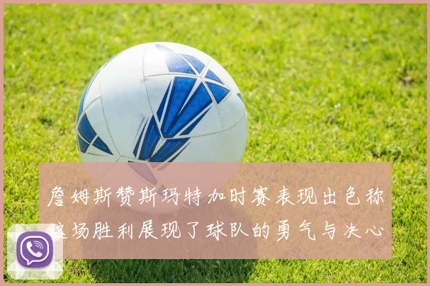 詹姆斯赞斯玛特加时赛表现出色称这场胜利展现了球队的勇气与决心