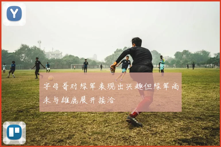 字母哥对绿军表现出兴趣但绿军尚未与雄鹿展开接洽