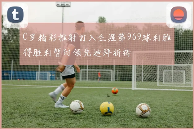 C罗精彩推射打入生涯第969球利雅得胜利暂时领先迪拜祈祷