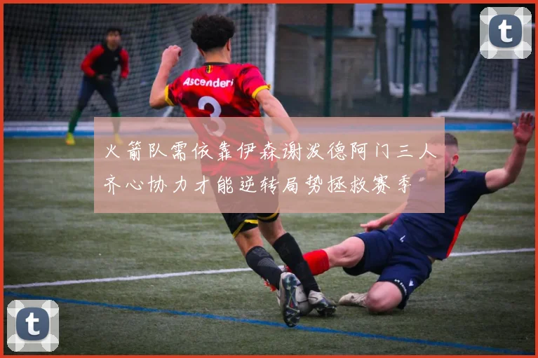 火箭队需依靠伊森谢泼德阿门三人齐心协力才能逆转局势拯救赛季