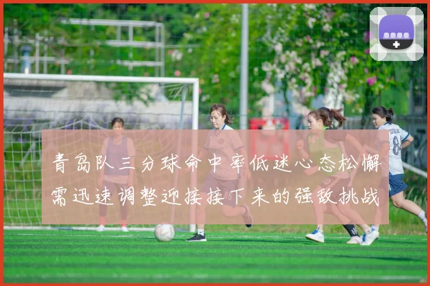 青岛队三分球命中率低迷心态松懈需迅速调整迎接接下来的强敌挑战
