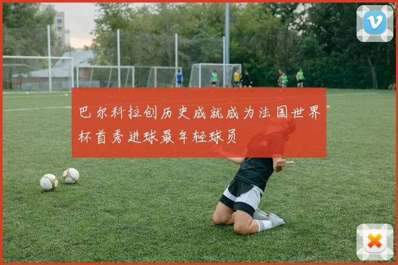 巴尔科拉创历史成就成为法国世界杯首秀进球最年轻球员